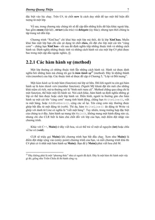 Dương Quang Thiện 7
đặc biệt vào lúc chạy. Trên C#, từ chốt new là cách duy nhất để tạo một thể hiện đối
tượng từ một lớp.
Về sau, trong chương này chúng tôi sẽ đề cập đến những kiểu dữ liệu khác ngoài lớp,
bao gồm enum (liệt kê) , struct (cấu trúc) và delegate (ủy thác); nhưng tạm thời chúng ta
tập trung xét đến lớp.
Chương trình “XinChao” chỉ khai báo một lớp mà thôi, đó là lớp XinChao. Muốn
khai báo một lớp bạn chỉ cần sử dụng từ chốt class, rồi đặt cho lớp một cái tên “cúng
cơm” - chẳng hạn XinChao - rồi sau đó định nghĩa tiếp những thuộc tính và những cách
hành xử. Định nghĩa những thuộc tính và những cách hành xử của một lớp C# phải được
bao trong một cặp dấu ngoặc nghéo, {}.
2.2.1 Các hàm hành sự (method)
Một lớp thường có những thuộc tính lẫn những cách hành xử. Hành xử được định
nghĩa bởi những hàm mà chúng tôi gọi là hàm hành sự25
(method). Đây là những thành
viên (member) của lớp. Các thuộc tính sẽ được đề cập ở Chương 5, “Lớp và Đối tượng”.
Một hàm hành sự là một hàm (function) mà lớp sở hữu. Đôi khi người ta còn gọi hàm
hành sự là hàm thành viên (member function). (Người Mỹ khoái đặt tên mới cho những
khái niệm cũ rích, mà ta thường nói là “bình mới rượu cũ”. Method chẳng qua cũng chỉ là
một function, thể hiện một lối hành xử. Nói cách khác, hàm hành sự định nghĩa những gì
lớp có thể làm được hoặc cách lớp hành xử. Điển hình, người ta thường gán cho hàm
hành sự một cái tên “cúng cơm” mang tính hành động, chẳng hạn WriteLine(), viết
ra một hàng, hoặc AddNumbers(), cộng các số lại. Tên cúng cơm này thường được
ghép bắt đầu từ một động từ (verb). Thí dụ, hàm WriteLine() do động từ Write và
ghép với danh từ Line có nghĩa là “viết một hàng”. Tuy nhiên, trong trường hợp đặc biệt
của chúng ta ở đây, hàm hành sự mang tên Main(), không mang một hành động nào cả,
nhưng chỉ cho CLR biết là hàm chủ chốt đối với lớp của bạn, một điểm đột nhập vào
chương trình.
Khác với C++, Main() ở đây viết hoa, và có thể trả về một số nguyên (int) hoặc chĩa
về hư vô (void).
CLR sẽ triệu gọi Main() khi chương trình bạn bắt đầu chạy. Xem như Main() là
điểm đột nhập xông vào (entry point) chương trình của bạn, và mỗi chương trình khả thi
C# phải có ít nhất một hàm hành sự Main(). Bạn để ý Main() phải viết hoa chữ M.
25
Đây không phải là một “phương thức” như có người đã dịch. Đây là một hàm thi hành một việc
gì đó, giống như Triển Chiêu đi thi hành công vụ.
 