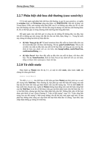 Dương Quang Thiện 13
2.2.7 Phân biệt chữ hoa chữ thường (case sensivity)
C# là một ngôn ngữ phân biệt chữ hoa chữ thường, ta gọi là case-sensitive, có nghĩa
là writeline khác với WriteLine cũng như khác với WRITELINE. Rất tiếc là khác với
Visual Basic (VB), môi trường triển khai IDE của C# sẽ không sửa chữa các lỗi về chữ
hoa chữ thường của bạn; nếu bạn viết hai lần cùng từ nhưng với chữ hoa chữ thường khác
đi, thì có thể bạn gây ra trong chương trình một bug khó lòng phát hiện.
Để ngăn ngừa việc mất thời giờ và công sức do những lỗi không đâu vào đâu, bạn
nên đề ra những qui ước trong việc đặt tên cho các biến, hàm, hằng v.v.. Trong bộ sách
này chúng tôi dùng hai kiểu ký hiệu đặt tên:
 Ký hiệu “lưng gù lạc đà” (Camel notation) theo đấy mẫu tự (letter) đầu tiên của
từ (word) đầu tiên viết theo chữ thường. Thí dụ: someVariableName. Nếu ta chỉ
cứ nhìn vào mẫu tự đầu tiên của mỗi từ thì bạn thấy cái lưng gù của con lạc đà.
Kiểu ký hiệu này dành viết các tên biến, như luongCanBan, maSoNhanVien,
confirmationDialog, v.v..
 Ký hiệu Pascal: theo theo đấy mẫu tự đầu tiên của mỗi từ được viết theo chữ
hoa. Thí dụ: SomeFunction. Kiểu ký hiệu Pascal này dành để viết các tên hàm,
hằng và thuộc tính, namespace, hoặc tên lớp.
2.2.8 Từ chốt static
Hàm hành sự Main() trên thí dụ 2-1, có một từ chốt static, nằm trước void, mà
chúng tôi chưa giải thích:
static void Main()
Từ chốt static cho biết bạn có thể triệu gọi hàm Main() mà khỏi phải tạo ra một
đối tượng kiểu XinChao. Theo thường lệ, bạn phải tạo một thể hiện đối tượng của một
lớp nào đó trước khi triệu gọi hàm thành viên của đối tượng này. Với từ chốt static thì
bạn miễn làm chuyện này; nghĩa là Main() không hoạt động trên một thể hiện riêng biệt
của lớp XinChao và do đó có thể được triệu gọi mà khỏi phải trước tiên thể hiện lớp. Có
vẻ hơi khó hiểu, nhưng tạm thời bạn chấp nhận hiểu như thế. Những thắc mắc sẽ lần lượt
được giải thích về sau. (Xem Chương 5, “Lớp và Đối tượng”, mục 5.9, “Cuộc sống bên
trong của các đối tượng”). Một trong những vấn đề khi học một ngôn ngữ mới, là bạn
phải học những chức năng cao cấp trước khi bạn hiểu thấu đáo về chúng. Tạm thời, bạn
chấp nhận những gì chúng tôi trình bày.
 