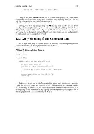 Dương Quang Thiện 15
return 0; // trả về một trị cho hệ thống
}
Thông số trên hàm Main() của cách thứ ba, là một bản dãy chuỗi chữ (string array)
tượng trưng các đối mục trên “dòng lệnh” (command line). Bạn để ý, khác với C++, bản
dãy này không bao gồm tên của tập tin khả thi (exe).
Rõ ràng, việc chọn một trong 3 dạng hàm Main() tùy thuộc vào hai câu hỏi: Trước
tiên, bạn có cần xử lý bất cứ thông số nào trên command line hay không. Nếu có, thì các
thông số này được trữ trên một bản dãy chuỗi chữ. Kế đến, bạn có muốn trả về một trị
hay không cho hệ thống một khi hàm Main() hoàn thành nhiệm vụ; nếu có, bạn cần trả
về một kiểu dữ liệu số nguyên thay vì void.
2.3.1 Xử lý các thông số của Command Line
Gỉa sử bạn muốn nhật tu chương trình XinChao cho xử lý những thông số trên
command line. Bạn viết chương trình lại như sau, thí dụ 2-5:
Thí dụ 2-5: Hàm Main() có thông số
using System;
class XinChao
{
public static int Main(string[] args)
{
// In ra những thông số
for (int x = 0; x < args.Length; x++)
{
Console.WriteLine(“Thông số: {0}”, args[x]);
}
Console.WriteLine(“Xin Chào Bà Con!”);
return 0;
}
}
Ở đây args là một bản dãy chuỗi chữ, có chiều dài do thuộc tính Length cho biết.
Thuộc tính Length thuộc lớp System.Array (xem Chương 10, “Bản dãy, Indexer
và Collection). Câu lệnh for là một vòng lặp cho phép bạn rảo qua bản dãy args để in
ra từng thông số một. Vì bản dãy là một tập hợp (collection) nên thay vì dùng for bạn có
thể sử dụng câu lệnh foreach như sau, thí dụ 2-6:
 