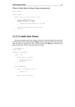 Dương Quang Thiện 16
Thí dụ 2-6: Hàm Main() có thông số, dùng vòng lặp foreach
using System;
class XinChao
{
public static int Main(string[] args)
{
// In ra những thông số
foreach (string s in args)
{
Console.WriteLine(“Thông số: {0}”, s);
}
Console.WriteLine(“Xin Chào Bà Con!”);
return 0;
}
}
2.3.2 Có nhiều hàm Main()
Khi một ứng dụng console hoặc Widows viết theo C# được biên dịch, theo mặc nhiên
trình biên dịch sẽ đi tìm đúng một hàm Main() trên bất cứ lớp nào để làm cho lớp này là
điểm đột nhập vào chương trình. Nếu có nhiều hơn một hàm Main(), thì trình biên dịch
phát ra một sai lầm. Thí dụ, ta thử xem đoạn mã sau đây:
// MainExample.cs
using System;
namespace Prog_CSharp
{
class Client
{
public static int Main()
{
MathExample.Main();
return 0;
}
}
class MathExample
{
static int Add(int x, int y)
{
return x + y;
}
public static int Main()
{
 