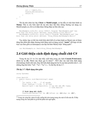 Dương Quang Thiện 17
int i = Add(5,10);
Console.WriteLine(i);
return 0;
}
}
}
Thí dụ trên chứa hai lớp, Client và MathExemple, cả hai đều có một hàm hành sự
Main(). Nếu ta cho biên dịch thí dụ trên theo thể thức thông thường (sử dụng csc
MainExample.cs), thì ta sẽ nhận được thông điệp sai lầm như sau:
MainExample.cs(8,25): error CS0017: Program ‘MainExample.exe’ has
more than one entry point defined: ‘Prog_CSharp.Client.Main()’
MainExample.cs(22,25): error CS0017: Program ‘MainExample.exe’ has
more than one entry point defined: ‘Prog_CSharp.MathExample.Main()’
Tuy nhiên, bạn có thể cho trình biên dịch biết rõ ra hàm hành sự Main() nào sẽ được
dùng làm điểm đột nhập chương trình bằng cách sử dụng switch “/main”, kết hợp với tên
trọn vẹn (bao gồm cả namespace) của lớp mà hàm Main() hiện “đóng quân”:
csc MainExample.cs /main:Prog_CSharp.MathExample
2.4 Giới thiệu cách định dạng chuỗi chữ C#
Trong thí dụ 2-5 và 2-6, bạn thấy xuất hiện trong câu lệnh Console.WriteLine();
nhóm ký tự {0}. Nhóm này được gọi là token26
. .NET đưa vào một kiểu định dạng
(formatting) chuỗi chữ mới, thay thế kiểu định dạng hơi kỳ bí của hàm printf() trên C, với
những flag khó hiểu “%d”, “%s”, “%c”v.v.. Ta thử lấy thí dụ 2-7:
Thí dụ 2-7: Định dạng đơn giản
using Systems;
class BasicIO
{ public static void Main(string[] args)
{ …
int theInt = 90; // số nguyên
float theFloat = 9.99; // số thực
BasicIO myIO = new BasicIO(); // tạo mới một đối tượng
// kiểu BasicIO
// Định dạng một chuỗi…
Console.WriteLine(“Int là: {0}nFloat là: {1}nBạn là: {2}”,
26
Trong các sòng bài, token là mấy miếng thẻ tròn tượng trưng cho một số tiền nào đó. Ở đây
tượng trưng cho một phần tử gì đó khi phân tích ngữ nghĩa.
 