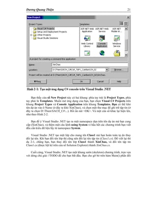 Dương Quang Thiện 21
Bạn thấy cửa sổ New Project này có hai khung: phía tay trái là Project Types, phía
tay phải là Templates. Muốn mở ứng dụng của bạn, bạn chọn Visual C# Projects trên
khung Project Types và Console Application trên khung Templates. Bạn có thể khỏ
tên dự án vào ô Name (ở đây ta khỏ XinChao), và chọn một thư mục để ghi trữ tập tin (ở
đây ta chọn D:ThienSACH_C#...). Rồi ấn nút <OK>. Và một cửa sổ khác lại hiện lên,
như theo Hình 2-2.
Bạn để ý Visual Studio .NET tạo ra một namespace dựa trên tên dự án mà bạn cung
cấp (XinChao), và thêm một câu lệnh using System vì hầu hết các chương trình bạn viết
đều cần kiểu dữ liệu lấy từ namespace System.
Visual Studio .NET tạo một lớp cho mang tên Class1 mà bạn hoàn toàn tự do thay
đổi lại tên. Khi bạn đổi tên lớp thì cũng nên đổi lại tên tập tin (Class1.cs). Để viết lại thí
dụ 2-1, chẳng hạn, bạn thay đổi tên lớp Class1 thành XinChao, và đổi tên tập tin
Class1.cs (được liệt kê trên cửa sổ Solution Explorer) thành XinChao.cs.
Cuối cùng, Visual Studio .NET tạo một khung sườn (skeleton) chương trình, trọn vẹn
với dòng chú giải //TODO để cho bạn bắt đầu. Bạn cho gỡ bỏ trên hàm Main() phần đối
 