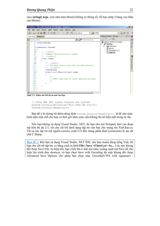 Dương Quang Thiện 22
mục string[] args, xem như hàm Main() không có thông số, rồi bạn chép 3 hàng vào thân
của Main():
// Dùng đến đối tượng console của System
System.Console.WriteLine(“Xin Chào Bà Con!”);
System.Console.ReadLine();
Bạn để ý là chúng tôi thêm dòng lệnh System.Console.ReadLine(); là để cho màn
hình nằm một chỗ cho bạn có thời giờ nhìn xem, nếu không thì nó biến mất trong tíc tắc.
Nếu bạn không sử dụng Visual Studio .NET, thì bạn cho mở Notepad, khỏ vào đoạn
mã trên thí dụ 2-1, rồi cho cất trữ dưới dạng tập tin văn bản cho mang tên XinChao.cs.
Tất cả các tập tin mã nguồn (source code) C# đều mang phần đuôi (extension) là .cs, tắt
chữ C Sharp.
Bạn để ý: Khi bạn sử dụng Visual Studio .NET IDE, nếu bạn muốn dùng tiếng Việt, thì
bạn cho cất trữ tập tin .cs bằng cách ra lệnh File | Save <Class1.cs> As… Lúc này khung
đối thoại Save File As hiện lên, bạn click lên ô mũi tên chúc xuống cạnh nút Save để cho
hiện lên trình đơn shortcut, và bạn chọn Save with Encoding thì một khung đối thoại
Advanced Save Options cho phép bạn chọn mục Unicode(UTF8 with signature) -
 