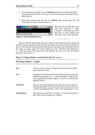 Dương Quang Thiện 24
3. Từ command line, bạn khỏ vào: csc XinChao.cs. Bước này sẽ biên dịch thành
chương trình khả thi (EXE). Nếu có gì sai, thì trình biên dịch sẽ cho hiện lên các
thông điệp sai.
4. Muốn chạy chương trình, bạn khỏ vào: XinChao. Bạn sẽ thấy dòng chữ “Xin
Chào Bà Con!” hiện lên như theo hình 2-3
Bây giờ ta thử tìm hiểu thêm trình
biên dịch csc.exe (C Sharp
Compiler). Trong phần giải thích
biên dịch và chạy chương trình
XinChao.cs trên, ta đơn giản khỏ:
csc XinChao.cs
Thật ra, trình biên dịch csc.exe cần một số flag cho biết những mục chọn (option) mà
trình biên dịch sẽ hoạt động. Trước khi biết qua những mục chọn chủ chốt của trình biên
dịch C#, điều đầu tiên là bạn phải hiểu cách khai báo loại tập tin kết xuất (output file) mà
bạn muốn xây dựng, nghĩa là Console Application, DLL, Windows EXE application,
v.v.. Mỗi mục chọn sẽ được gán cụ thể một flag được gởi cho csc.exe như là thông số
dòng lệnh. Xem bảng 2-3.
Bảng 2-3: Output Options của trình biên dịch C#: csc.exe
===============================================================
File Output Option Ý nghĩa
--------------------------------------------------------------------------------------------------
/doc Yêu cầu csc.exe xử lý các chú giải (comment) trong mã nguồn
thành một tập tin XML.
/out Dùng khai báo tên tập tin kết xuất (chẳng hạn MyAssembly.dll,
WordProcessingApp.exe, v.v..) Theo mặc nhiên, tên tập tin kết
xuất sẽ giống như tên tập tin nhập *.cs, do đó /out có thể bỏ qua
không kê khai ra.
/target:exe Flag này sẽ tạo một ứng dụng EXE chạy trên console (nghĩa là
một ứng dụng DOS). Đây là loại tập tin kết xuất mặc nhiên, nên
có thể bỏ qua không kê khai ra. Bạn có thể viết ngắn gọn: /t:exe
/target:library Mục chọn này tạo một DLL assembly, với một manifest đi kèm
theo. Bạn có thể viết ngắn gọn: /t:library
 