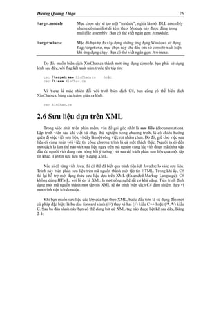Dương Quang Thiện 25
/target:module Mục chọn này sẽ tạo một “module”, nghĩa là một DLL assembly
nhưng có manifest đi kèm theo. Module này được dùng trong
multifile assembly. Bạn có thể viết ngắn gọn: /t:module.
/target:winexe Mặc dù bạn tự do xây dựng những ứng dụng Windows sử dụng
flag /target:exe, mục chọn này che dấu cửa sổ console xuất hiện
khi ứng dụng chạy. Bạn có thể viết ngắn gọn: /t:winexe.
Do đó, muốn biên dịch XinChao.cs thành một ứng dụng console, bạn phải sử dụng
lệnh sau đây, với flag kết xuất nằm trước tên tập tin:
csc /target:exe XinChao.cs hoặc
csc /t:exe XinChao.cs
Vì /t:exe là mặc nhiên đối với trình biên dịch C#, bạn cũng có thể biên dịch
XinChao.cs, bằng cách đơn giản ra lệnh:
csc XinChao.cs
2.6 Sưu liệu dựa trên XML
Trong việc phát triển phần mềm, vấn đề gai góc nhất là sưu liệu (documentation).
Lập trình viên sau khi viết và chạy thử nghiệm xong chương trình, là có chiều hướng
quên đi việc viết sưu liệu, vì đây là một công việc rất nhàm chán. Do đó, giữ cho việc sưu
liệu đi cùng nhịp với việc thi công chương trình là cả một thách thức. Người ta đi đến
một cách là làm thế nào viết sưu liệu ngay trên mã nguồn cùng lúc viết đoạn mã (như vậy
đầu óc người viết đang còn nóng hổi ý tưởng) rồi sau đó trích phần sưu liệu qua một tập
tin khác. Tập tin sưu liệu này ở dạng XML.
Nếu ai đã từng viết Java, thì có thể đã biết qua trình tiện ích Javadoc lo việc sưu liệu.
Trình này biến phần sưu liệu trên mã nguồn thành một tập tin HTML. Trong khi ấy, C#
thì lại hỗ trợ một dạng thức sưu liệu dựa trên XML (Extended Markup Language). C#
không dùng HTML, với lý do là XML là một công nghệ rất có khả năng. Tiến trình định
dạng một mã nguồn thành một tập tin XML sẽ do trình biên dịch C# đảm nhiệm thay vì
một trình tiện ích đơn độc.
Khi bạn muốn sưu liệu các lớp của bạn theo XML, bước đầu tiên là sử dụng đến một
cú pháp đặc biệt: là ba dấu forward slash (///) thay vì hai (//) kiểu C++ hoặc (/*..*/) kiểu
C. Sau ba dấu slash này bạn có thể dùng bất cứ XML tag nào được liệt kê sau đây, Bảng
2-4:
 