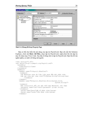 Dương Quang Thiện 28
Bạn có thể cho hiển thị nội dung của tập tin Payroll.xml. Bạn chỉ cần lên Solution
Explorer, click nút Show All Files, chọn tập tin Payroll.xml, right-click lên tên tập tin
này rồi chọn mục View Code. Sau đây là bảng liệt in tập tin Payroll.xml. Bạn tha hồ mà
ngắm nghía, so sánh với bảng mã nguốn:
<?xml version="1.0"?>
<doc xmlns="http://tempuri.org/Payroll.xsd">
<assembly>
<name>Payroll</name>
</assembly>
<members>
<member name="T:Payroll.NhanVien">
<summary>
Lớp NhanVien chứa dữ liệu liên_quan đến một nhân viên.
Lớp này chứa một <see cref="T:System.String">string</see>
</summary>
</member>
<member name="M:Payroll.NhanVien.#ctor(System.Int32,
System.String)">
<summary>
Hàm constructor đối với một thể hiện NhanVien. Ghi nhận
<paramref name="ten">ten2</paramref> là một string.
</summary>
<param name="msnv">Mã số Nhân viên</param>
<param name="tenHo">Tên Nhân viên</param>
</member>
 