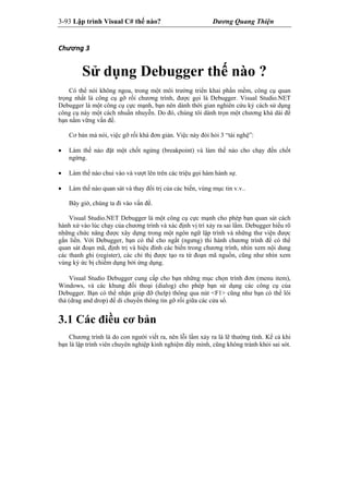 3-93 Lập trình Visual C# thế nào? Dương Quang Thiện
Chương 3 
Sử dụng Debugger thế nào ?
Có thể nói không ngoa, trong một môi trường triển khai phần mềm, công cụ quan
trọng nhất là công cụ gỡ rối chương trình, được gọi là Debugger. Visual Studio.NET
Debugger là một công cụ cực mạnh, bạn nên dành thời gian nghiên cứu kỷ cách sử dụng
công cụ này một cách nhuần nhuyễn. Do đó, chúng tôi dành trọn một chương khá dài để
bạn nắm vững vấn đề.
Cơ bản mà nói, việc gỡ rối khá đơn giản. Việc này đòi hỏi 3 “tài nghệ”:
 Làm thế nào đặt một chốt ngừng (breakpoint) và làm thế nào cho chạy đến chốt
ngừng.
 Làm thế nào chui vào và vượt lên trên các triệu gọi hàm hành sự.
 Làm thế nào quan sát và thay đổi trị của các biến, vùng mục tin v.v..
Bây giờ, chúng ta đi vào vấn đề.
Visual Studio.NET Debugger là một công cụ cực mạnh cho phép bạn quan sát cách
hành xử vào lúc chạy của chương trình và xác định vị trí xảy ra sai lầm. Debugger hiểu rõ
những chức năng được xây dựng trong một ngôn ngữ lập trình và những thư viện được
gắn liền. Với Debugger, bạn có thể cho ngắt (ngưng) thi hành chương trình để có thể
quan sát đoạn mã, định trị và hiệu đính các biến trong chương trình, nhìn xem nội dung
các thanh ghi (register), các chỉ thị được tạo ra từ đoạn mã nguồn, cũng như nhìn xem
vùng ký ức bị chiếm dụng bởi ứng dụng.
Visual Studio Debugger cung cấp cho bạn những mục chọn trình đơn (menu item),
Windows, và các khung đối thoại (dialog) cho phép bạn sử dụng các công cụ của
Debugger. Bạn có thể nhận giúp đỡ (help) thông qua nút <F1> cũng như bạn có thể lôi
thả (drag and drop) để di chuyển thông tin gỡ rối giữa các cửa sổ.
3.1 Các điều cơ bản
Chương trình là do con người viết ra, nên lỗi lầm xảy ra là lẽ thường tình. Kể cả khi
bạn là lập trình viên chuyên nghiệp kinh nghiệm đầy mình, cũng không tránh khỏi sai sót.
 