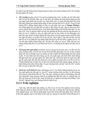 3-94 Lập trình Visual C# thế nào? Dương Quang Thiện
Có nhiều loại lỗi (tiếng lóng là bug) trong các đoạn mã (code) chương trình: lỗi cú pháp,
lỗi ngữ nghĩa, lỗi lô gic:
 Lỗi cú pháp (syntax error): Còn gọi là compile-time error, sai lầm vào lúc biên dịch.
Đây là loại lỗi dễ thấy nhất, xảy ra khi bạn viết những câu lệnh không đúng qui tắc
của ngôn ngữ (phần lớn do khỏ sai, hoặc thiếu sót), và cũng dễ phát hiện bởi trình
biên dịch thông qua những thông điệp sai lầm cho bạn biết là có vấn đề. Trong Visual
Studio.NET, những thông điệp sai lầm sẽ xuất hiện trên cửa sổ Output Window.
Càc thông điệp này cho bạn biết sai nằm ở đâu (hàng số mấy, tập tin nào) kèm theo
mô tả vấn đề một cách khô khan, lẽ dĩ nhiên bằng tiếng Anh (rất khó hiểu đối với các
bạn VN). Tìm ra nguyên nhân sai loại này thường thì dễ sửa một khi bạn đã quen và
hiểu lời mô tả. Ngoài ra, trên câu lệnh chỗ nào sai hay thiếu sót thì Debugger cho
hiện lên ngay dưới câu lệnh những dấu hiệu (kiểu con rắn ngoằn ngoèo) màu đỏ. Bạn
tùy nghi suy đoán ra sai lầm rồi tự mà sửa lấy. Theo thiển ý, bạn nên cố tình viết sai
một số sai về cú pháp để xem thông điệp báo lỗi là gì để mà hiểu ý nghĩa của nó. Về
sau khi gặp những thông điệp này, thì bạn biết tỏng sai cái gì. Thật tình mà nói,
những thông điệp báo sai của Microsoft rất tồi, và thường là tối nghĩa chả hiểu mô tê
gì cả.
 Lỗi mang tính ngữ nghĩa (semantic error): Còn gọi là run-time error, sai lầm vào lúc
chạy chương trình. Loại lỗi này là loại rất tế nhị khó phát hiện, chỉ xảy ra khi cú pháp
đoạn mã xem ra không sai gì cả, nhưng về mặt ý nghĩa thì không đúng như bạn mong
muốn. Vì câu lệnh tuân theo đúng qui tắc của ngôn ngữ, nên trình biên dịch không
thể phát hiện loại sai ngữ nghĩa này. Bạn nhớ cho, trình biên dịch chỉ quan tâm đến
qui tắc ngôn ngữ, đến cấu trúc đoạn mã, còn ý nghĩa của đoạn mã ra sao thì nó mù tịt.
Thông thường loại sai lầm này sẽ làm cho chương trình bạn ngưng ngang xương, có
hoặc không kèm theo thông điệp. Ta gọi chương trình của bạn “sụm bà chè” (crash)
đối với loại sai lầm khó chịu này.
 Lỗi lô gic và lỗi thiết kế (logic and design error). Tuy nhiên, không phải tất cả các sai
lầm ngữ nghĩa này đều gây ra “gảy đổ” trong chương trình của bạn. Có thể chương
trình mang “mầm bệnh tiềm ẩn” này vẫn chạy, nhưng các biến có thể không chứa dữ
liệu đúng đắn, hoặc chương trình đi sai đường đưa đến kết xuất sai. Những loại sai
lầm này được gọi là lỗi lô gic, hoặc lỗi thiết kế, có nghĩa là chương trình không “sụm
bà chè”, nhưng lô gic mà chương trình thi hành là sai.
3.1.1 Trắc nghiệm
Cách duy nhất để phát hiện những sai lầm lô gic là cho thử nghiệm (test) chương
trình bằng tay hoặc tự động rồi kiểm tra kết xuất xem có đúng như chờ đợi hay không.
Trắc nghiệm được xem như là thành phần trong tiến trình triển khai phần mềm. Rất tiếc
là khi trắc nghiệm, bạn có thể thấy là kết xuất sai, nhưng bí một điều là bạn không dò ra
 