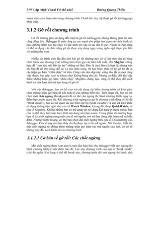 3-95 Lập trình Visual C# thế nào? Dương Quang Thiện
manh mối sai ở đoạn nào trong chương trình. Chính lúc này, kỹ thuật gỡ rối (debugging)
nhập cuộc.
3.1.2 Gỡ rối chương trình
Gỡ rối thường phải sử dụng đến một bộ gỡ rối (debugger), nhưng không phải lúc nào
cũng dùng đến. Debugger là một công cụ cực mạnh cho phép bạn quan sát cách hành xử
của chương trình vào lúc chạy và xác định nơi xảy ra sai lầm lô gic. Ngoài ra, bạn cũng
có thể sử dụng vài chức năng gỡ rối được xây dựng ngay trong ngôn ngữ được gắn liền
với những thư viện.
Nhiều lập trình viên lần đầu tiên khi gỡ rối thường hay cố cô lập một vấn đề bằng
cách thêm vào chương trình những hàm triệu gọi các hàm kết xuất, như MsgBox chẳng
hạn, để “xem tận mắt bắt tận tay” những sai lầm. Đây là cách làm rất hợp lệ, nhưng một
khi bạn đã dò tìm đúng chỗ sai và sửa chữa xong, thì bạn buộc phải trở lui gỡ bỏ tất cả
các triệu gọi hàm “chữa cháy” kể trên. Công việc dọn dẹp này, cũng như tất cả mọi công
việc thuộc loại này, xem ra nhàm chán không hứng thú chi. Nhưng có điều, đôi khi việc
thêm những triệu gọi hàm “chữa cháy” MsgBox chẳng hạn, cũng có thể thay đổi cách
hành xử của đoạn mã mà bạn đang cố gỡ rối.
Với một debugger, bạn có thể xem xét nội dung các biến chương trình mà khỏi phải
chèn những triệu gọi hàm để kết xuất trị của những biến này. Trên đoạn mã, bạn có thể
chèn một chốt ngừng (breakpoint) để có thể cho ngưng thi hành chương trình ngay tại
điểm bạn muốn quan sát. Khi chương trình ngừng (ta gọi là chương trình đang ở chế độ
“break mode”), bạn có thể quan sát các biến cục bộ (local variable) và các dữ kiện khác
sử dụng những tiện nghi như cửa sổ Watch Window, khung đối thoại QuickWatch, và
cửa sổ Memory. Không những bạn có thể quan sát nội dung khi đang ở break mode, bạn
còn có thể thay đổi hoặc hiệu đính nội dung nếu bạn muốn. Trong phần lớn trường hợp,
bạn sẽ đặt chốt ngừng trong một cửa sổ mã nguồn, nơi mà bạn đang viết đoạn mã và hiệu
đính. Nhưng thỉnh thoảng, có thể bạn chọn đặt chốt ngừng trên cửa sổ Disassembly của
debugger. Cửa sổ này cho bạn thấy chỉ thị được tạo ra từ mã nguồn. Nói tóm lại, thiết đặt
một chốt ngừng sẽ không thêm những triệu gọi hàm vào mã nguồn của bạn, do đó sẽ
không thay đổi cách hành xử của chương trình.
3.1.2.1 Cơ bản về gỡ rối: Các chốt ngừng
Một chốt ngừng được xem như là một dấu hiệu báo cho debugger biết tạm ngưng thi
hành chương trình ở một điểm nào đó. Lúc này chương trình của bạn ở “break mode”
(chế độ ngắt). Khi đang ở chế độ break này, chương trình chỉ tạm ngưng thi hành, chứ
 