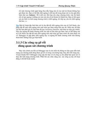 3-98 Lập trình Visual C# thế nào? Dương Quang Thiện
rối một chương trình ngân hàng theo đấy bảng cân số của một tài khoản không bao
giờ được âm. Bạn có thể đặt chốt ngừng ở chỗ nào đó trong đoạn mã và cho gắn điều
kiện như sau: balance < 0 ở mỗi nơi. Khi bạn cho chạy chương trình, việc thi hành
chỉ sẽ tạm ngưng ở những nơi nào mà cân số tài khoản trở thành âm. Bạn có thể quan
sát các biến và tình trạng chương trình ở chốt ngừng, rồi tiếp tục cho tới chốt ngừng
thứ hai, v.v
Tip Một kỹ thuật đặc biệt hữu ích là cho đặt để chốt ngừng trên cửa sổ Call Stack, cho
phép đặt để một chốt ngừng trên một triệu gọi hàm riêng biệt nào đó. Điều này rất hữu
ích khi bạn phải gỡ rối một hàm đệ quy (recursive function, một hàm tự triệu gọi mình).
Nếu cho ngưng thi hành chương trình sau một số lần triệu gọi hàm, bạn có thể dùng cửa
sổ Call Stack cho đặt để một chốt ngừng trên một triệu gọi hàm trước đó chưa được trả
về. Debugger sẽ gặp phải chốt ngừng này và ngưng thi hành chương trình trên đường
thoát khỏi những triệu gọi hiện hành
3.1.3 Các công cụ gỡ rối
dùng quan sát chương trình
Mục tiêu chính của bất cứ Debugger nào là cho hiển thị thông tin liên quan đến tình
trạng của chương trình đang được gỡ rối và trong vài trường hợp, thay đổi tình trạng này.
Visual Studio.NET Debugger cung cấp cho bạn vô số công cụ cho phép bạn quan sát và
thay đổi tình trạng chương trình. Phần lớn các chức năng của các công cụ này chỉ hoạt
động ở chế độ break mode.
 