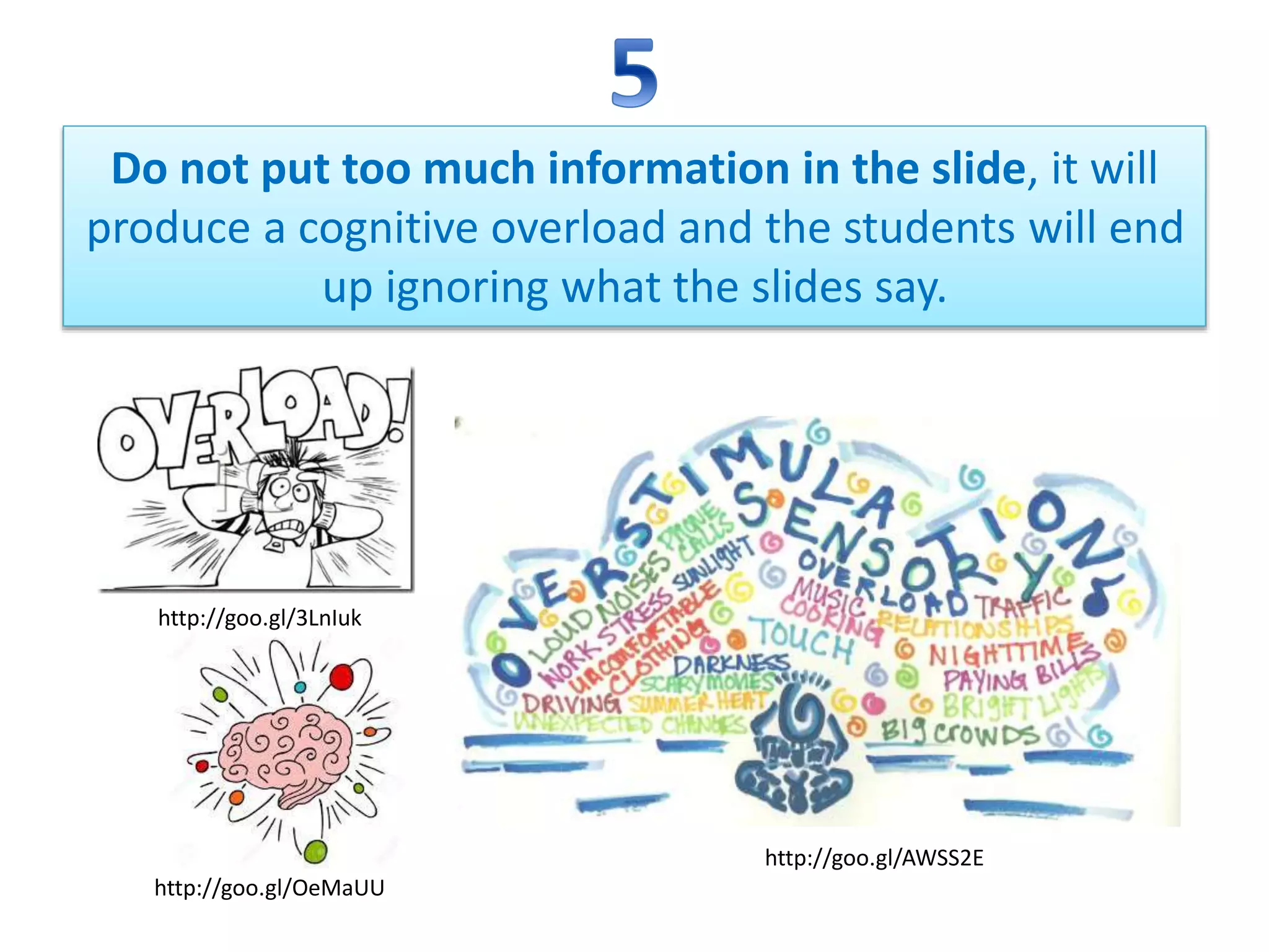 Do not put too much information in the slide, it will
produce a cognitive overload and the students will end
up ignoring what the slides say.
http://goo.gl/3LnIuk
http://goo.gl/AWSS2E
http://goo.gl/OeMaUU
 