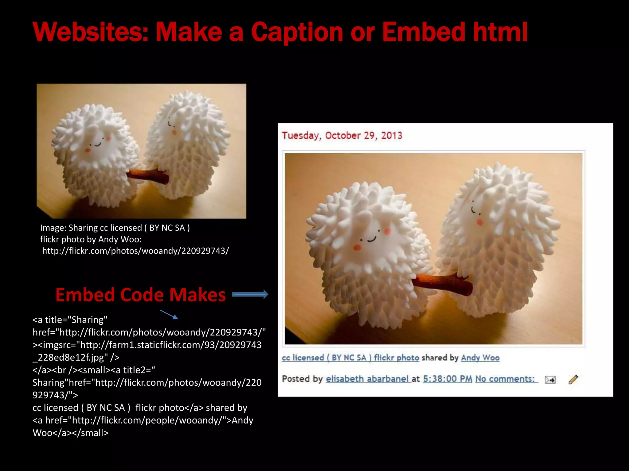 Websites: Make a Caption or Embed html

Image: Sharing cc licensed ( BY NC SA )
flickr photo by Andy Woo:
http://flickr.com/photos/wooandy/220929743/

Embed Code Makes
<a title="Sharing"
href="http://flickr.com/photos/wooandy/220929743/"
><imgsrc="http://farm1.staticflickr.com/93/20929743
_228ed8e12f.jpg" />
</a><br /><small><a title2=“
Sharing"href="http://flickr.com/photos/wooandy/220
929743/">
cc licensed ( BY NC SA ) flickr photo</a> shared by
<a href="http://flickr.com/people/wooandy/">Andy
Woo</a></small>

 