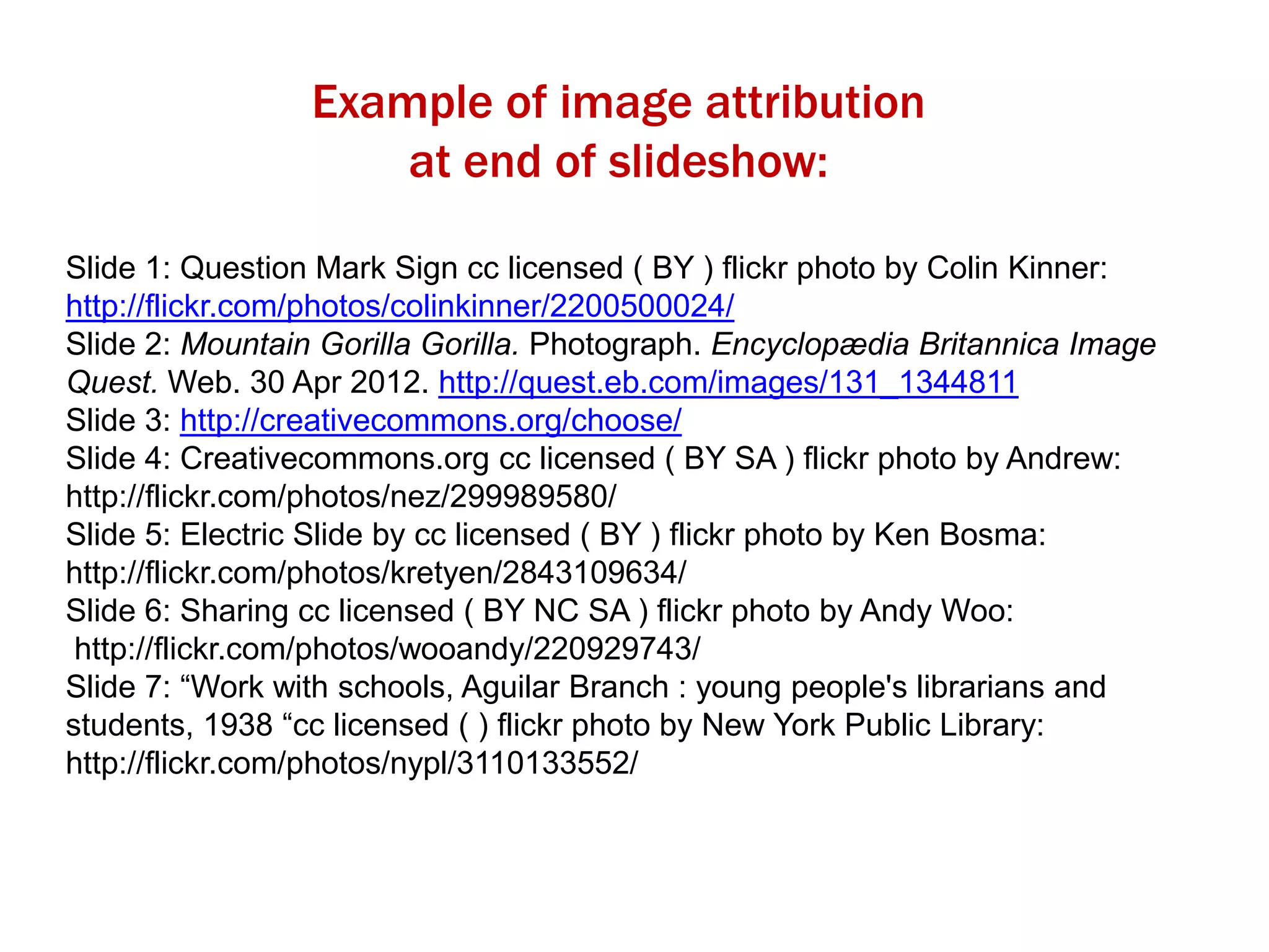 Example of image attribution
at end of slideshow:
Slide 1: Question Mark Sign cc licensed ( BY ) flickr photo by Colin Kinner:
http://flickr.com/photos/colinkinner/2200500024/
Slide 2: Mountain Gorilla Gorilla. Photograph. Encyclopædia Britannica Image
Quest. Web. 30 Apr 2012. http://quest.eb.com/images/131_1344811
Slide 3: http://creativecommons.org/choose/
Slide 4: Creativecommons.org cc licensed ( BY SA ) flickr photo by Andrew:
http://flickr.com/photos/nez/299989580/
Slide 5: Electric Slide by cc licensed ( BY ) flickr photo by Ken Bosma:
http://flickr.com/photos/kretyen/2843109634/
Slide 6: Sharing cc licensed ( BY NC SA ) flickr photo by Andy Woo:
http://flickr.com/photos/wooandy/220929743/
Slide 7: “Work with schools, Aguilar Branch : young people's librarians and
students, 1938 “cc licensed ( ) flickr photo by New York Public Library:
http://flickr.com/photos/nypl/3110133552/

 