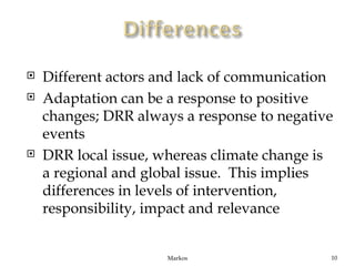    Different actors and lack of communication
   Adaptation can be a response to positive
    changes; DRR always a response to negative
    events
   DRR local issue, whereas climate change is
    a regional and global issue. This implies
    differences in levels of intervention,
    responsibility, impact and relevance


                      Markos                 10
 