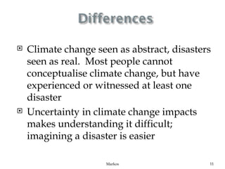    Climate change seen as abstract, disasters
    seen as real. Most people cannot
    conceptualise climate change, but have
    experienced or witnessed at least one
    disaster
   Uncertainty in climate change impacts
    makes understanding it difficult;
    imagining a disaster is easier

                      Markos                 11
 
