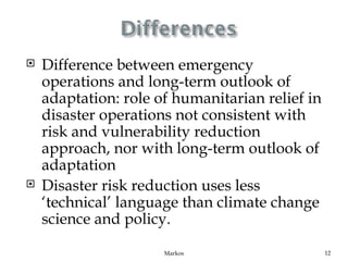    Difference between emergency
    operations and long-term outlook of
    adaptation: role of humanitarian relief in
    disaster operations not consistent with
    risk and vulnerability reduction
    approach, nor with long-term outlook of
    adaptation
   Disaster risk reduction uses less
    ‘technical’ language than climate change
    science and policy.

                      Markos                     12
 