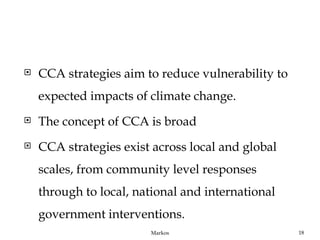    CCA strategies aim to reduce vulnerability to
    expected impacts of climate change.
   The concept of CCA is broad
   CCA strategies exist across local and global
    scales, from community level responses
    through to local, national and international
    government interventions.
                        Markos                      18
 