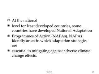    At the national
   level for least developed countries, some
    countries have developed National Adaptation
   Programmes of Action (NAPAs). NAPAs
    identify areas in which adaptation strategies
    are
   essential in mitigating against adverse climate
    change effects.



                        Markos                        20
 