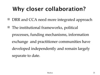    DRR and CCA need more integrated approach
   The institutional frameworks, political
    processes, funding mechanisms, information
    exchange and practitioner communities have
    developed independently and remain largely
    separate to date.



                        Markos                   21
 