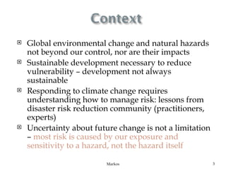    Global environmental change and natural hazards
    not beyond our control, nor are their impacts
   Sustainable development necessary to reduce
    vulnerability – development not always
    sustainable
   Responding to climate change requires
    understanding how to manage risk: lessons from
    disaster risk reduction community (practitioners,
    experts)
   Uncertainty about future change is not a limitation
    – most risk is caused by our exposure and
    sensitivity to a hazard, not the hazard itself

                          Markos                          3
 