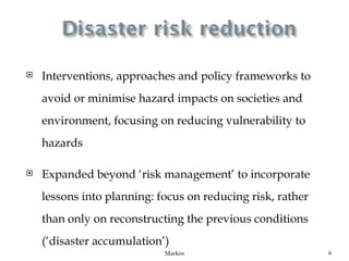    Interventions, approaches and policy frameworks to
    avoid or minimise hazard impacts on societies and
    environment, focusing on reducing vulnerability to
    hazards

   Expanded beyond ‘risk management’ to incorporate
    lessons into planning: focus on reducing risk, rather
    than only on reconstructing the previous conditions
    (‘disaster accumulation’)
                            Markos                          6
 
