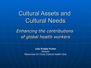 Cultural Assets and  Cultural Needs Enhancing the contributions  of global health workers Julia Puebla Fortier Director Resources for Cross Cultural Health Care 