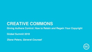 CREATIVE COMMONS
Giving Authors Control: How to Retain and Regain Your Copyright
Global Summit 2018
Diane Peters, General Counsel
 