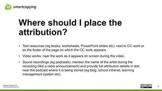 National Copyright Unit
www.smartcopying.edu.au
Where should I place the
attribution?
3
• Text resources (eg books, worksheets, PowerPoint slides etc): next to CC work or
as the footer of the page on which the CC work appears.
• Video works: near the work as it appears on screen during the video.
• Sound recordings (eg podcasts): mention the name of the artist during the
recording (like a radio announcement) and provide full attribution details in text
near the podcast where it is being stored (eg blog, school intranet, learning
management system etc).
 