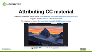 National Copyright Unit
www.smartcopying.edu.au
Attributing CC material
4
How would you attribute this CC image: https://www.flickr.com/photos/lschlagenhauf/38494602082/?
Furggelen afterglow taken by Lukas Schlagenhauf.
This image can be used under Creative Commons BY ND 2.0 Generic Licence.
 