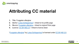 National Copyright Unit
www.smartcopying.edu.au
Attributing CC material
5
1. Title: Furggelen afterglow
2. Author: Lukas Schlagenhauf – linked to his profile page
3. Source: Furggelen afterglow – linked to original Flickr page
4. Licence: CC BY-ND 2.0 – linked to licence deed
“Furggelen afterglow” by Lukas Schlagenhauf is licensed under CC BY-ND 2.0.
 
