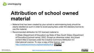National Copyright Unit
www.smartcopying.edu.au
Attribution of school owned
material
6
• Material that has been created by your school or administering body should be
clearly labelled as such in order to avoid paying fees under the statutory licence to
use the material.
• Recommended attribution for CC licensed material is:
© [State (Department of Education) eg State of New South Wales (Department
of Education)] [school name], 2022. Except as otherwise noted, this [insert
content title] is licensed under the Creative Commons Attribution 4.0
International Licence. To view a copy of this licence, visit
http://creativecommons.org/licenses/by/4.0/.
https://smartcopying.edu.au/labelling-and-attributing/
 