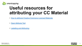 National Copyright Unit
www.smartcopying.edu.au
Useful resources for
attributing your CC Material
7
• How to attribute Creative Commons Licensed Materials
• Open Attribute Tool
• Labelling and Attributing
 