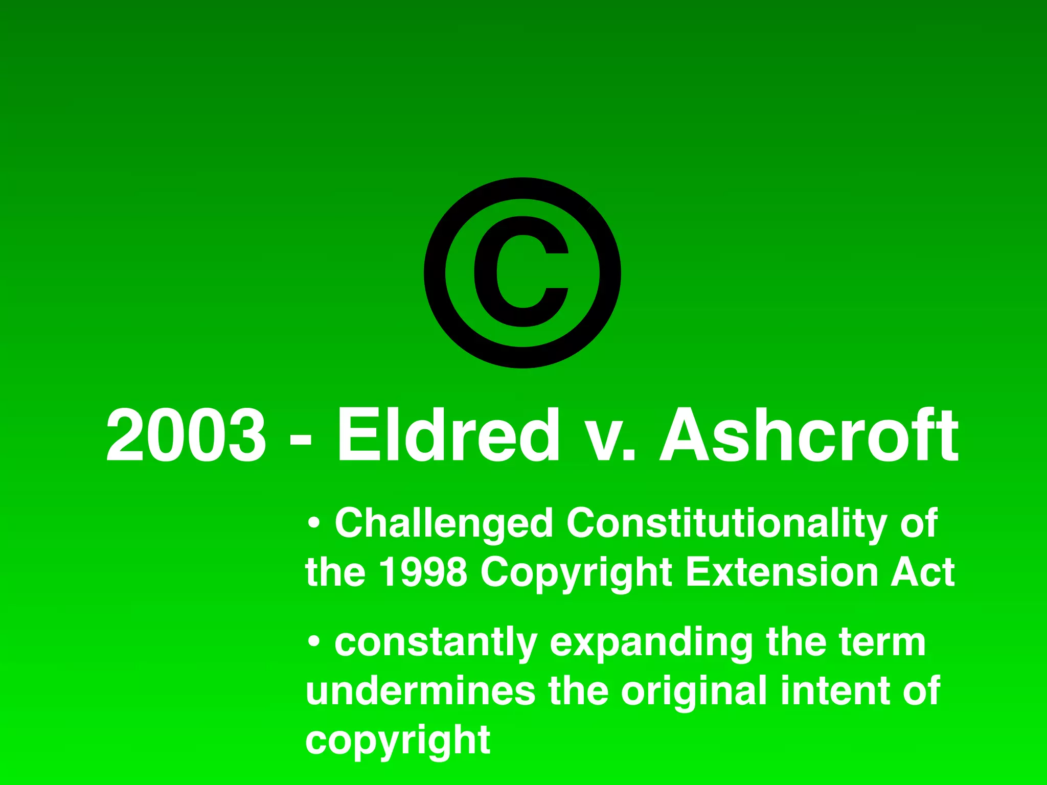 C
2003 - Eldred v. Ashcroft
     • Challenged Constitutionality of
     the 1998 Copyright Extension Act
     • constantly expanding the term
     undermines the original intent of
     copyright
 