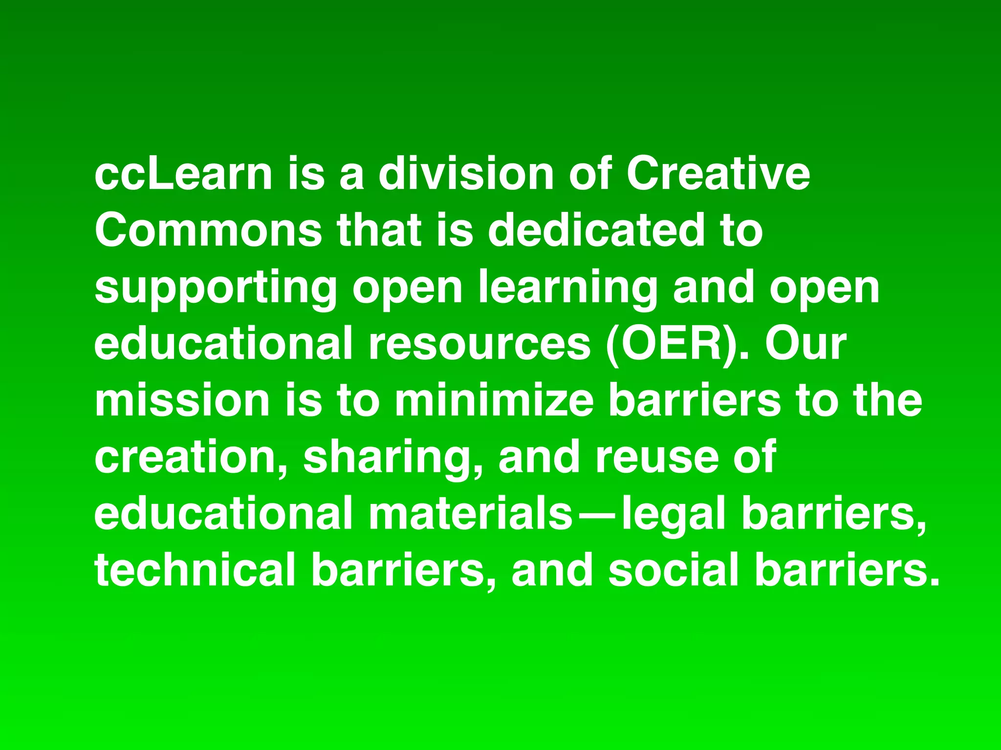ccLearn is a division of Creative
Commons that is dedicated to
supporting open learning and open
educational resources (OER). Our
mission is to minimize barriers to the
creation, sharing, and reuse of
educational materials—legal barriers,
technical barriers, and social barriers.
 