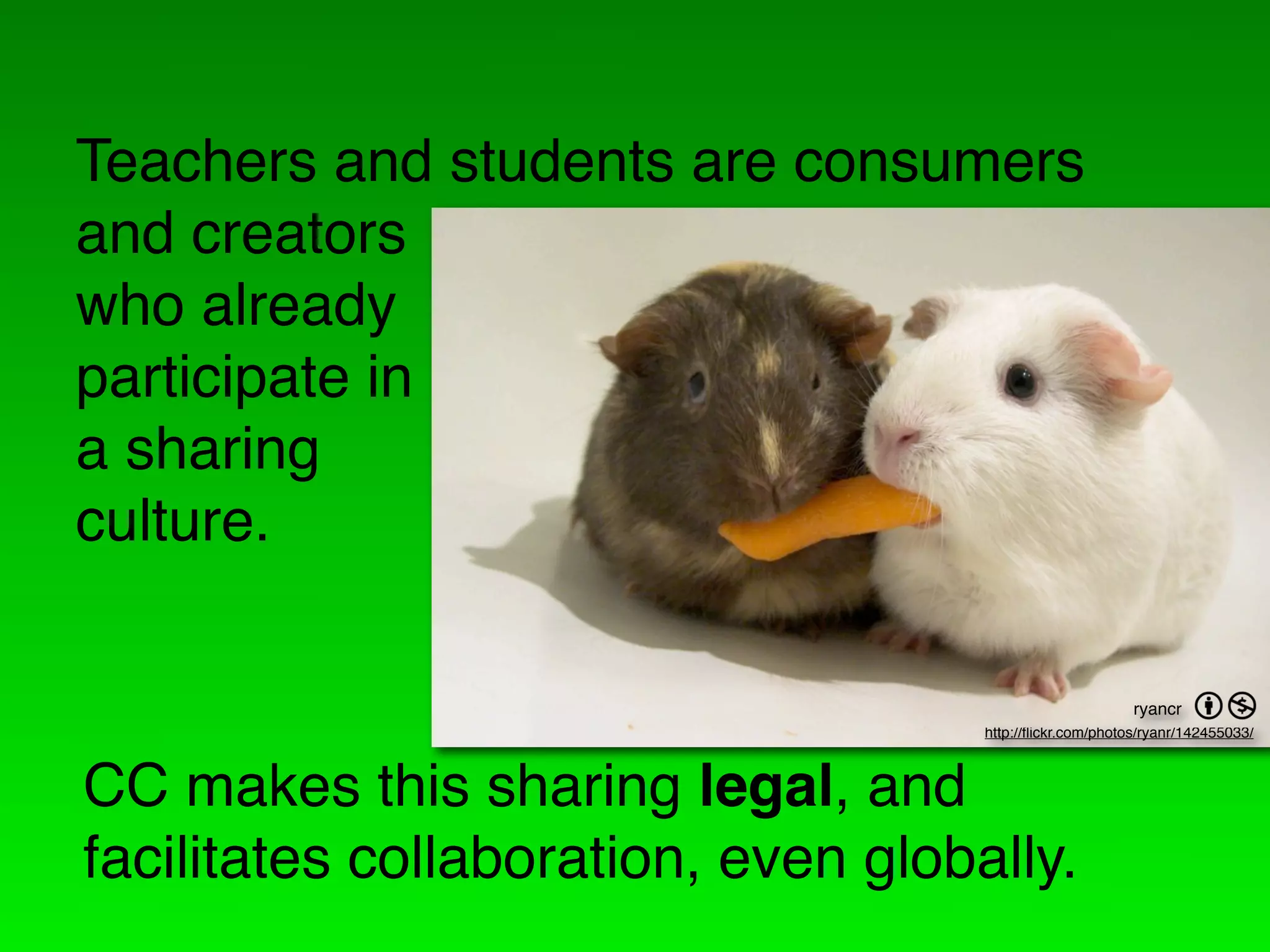 Teachers and students are consumers
and creators
who already
participate in
a sharing
culture.

                                                           ryancr   =
                                     http://ﬂickr.com/photos/ryanr/142455033/



CC makes this sharing legal, and
facilitates collaboration, even globally.
 