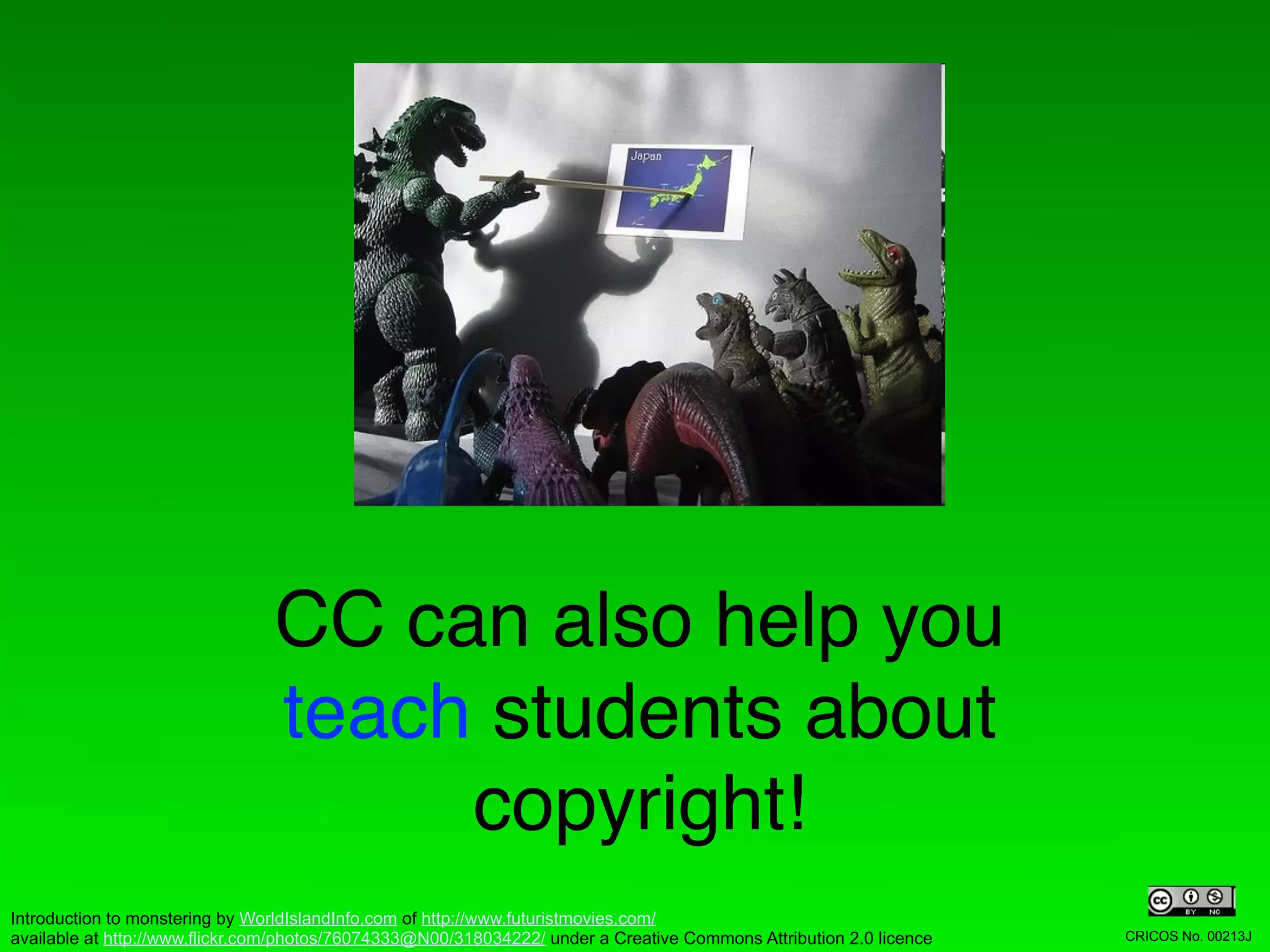 CC can also help you
                                teach students about
                                     copyright!
Introduction to monstering by WorldIslandInfo.com of http://www.futuristmovies.com/
available at http://www.flickr.com/photos/76074333@N00/318034222/ under a Creative Commons Attribution 2.0 licence   CRICOS No. 00213J
 