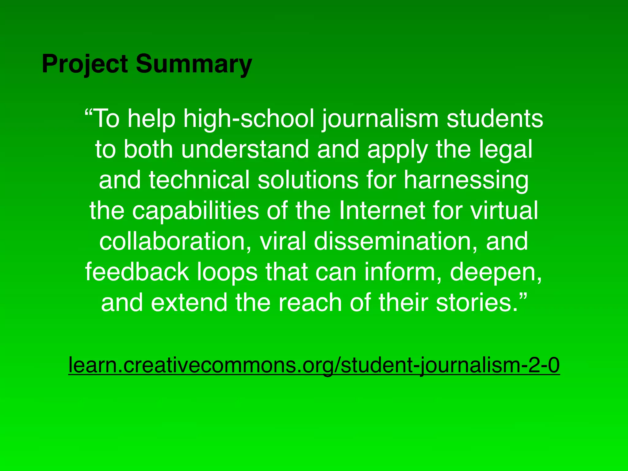 Project Summary

   “To help high-school journalism students
     to both understand and apply the legal
      and technical solutions for harnessing
    the capabilities of the Internet for virtual
      collaboration, viral dissemination, and
   feedback loops that can inform, deepen,
      and extend the reach of their stories.”

 learn.creativecommons.org/student-journalism-2-0
 