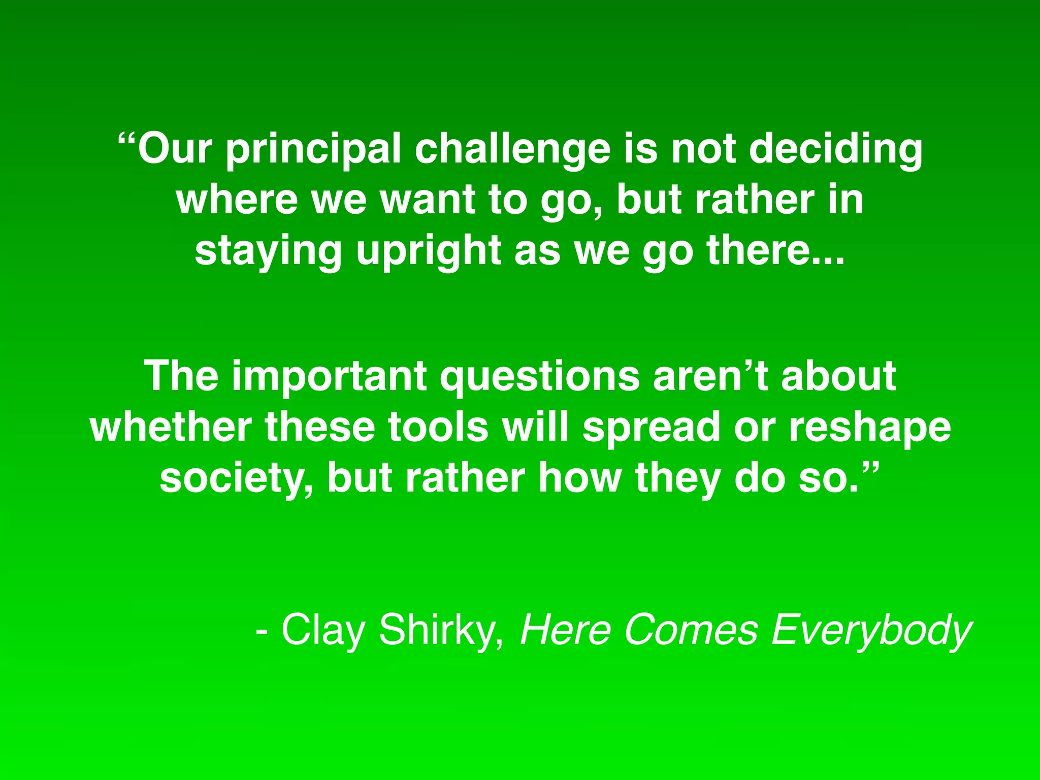 “Our principal challenge is not deciding
   where we want to go, but rather in
    staying upright as we go there...

  The important questions aren!t about
whether these tools will spread or reshape
   society, but rather how they do so.”


        - Clay Shirky, Here Comes Everybody
 
