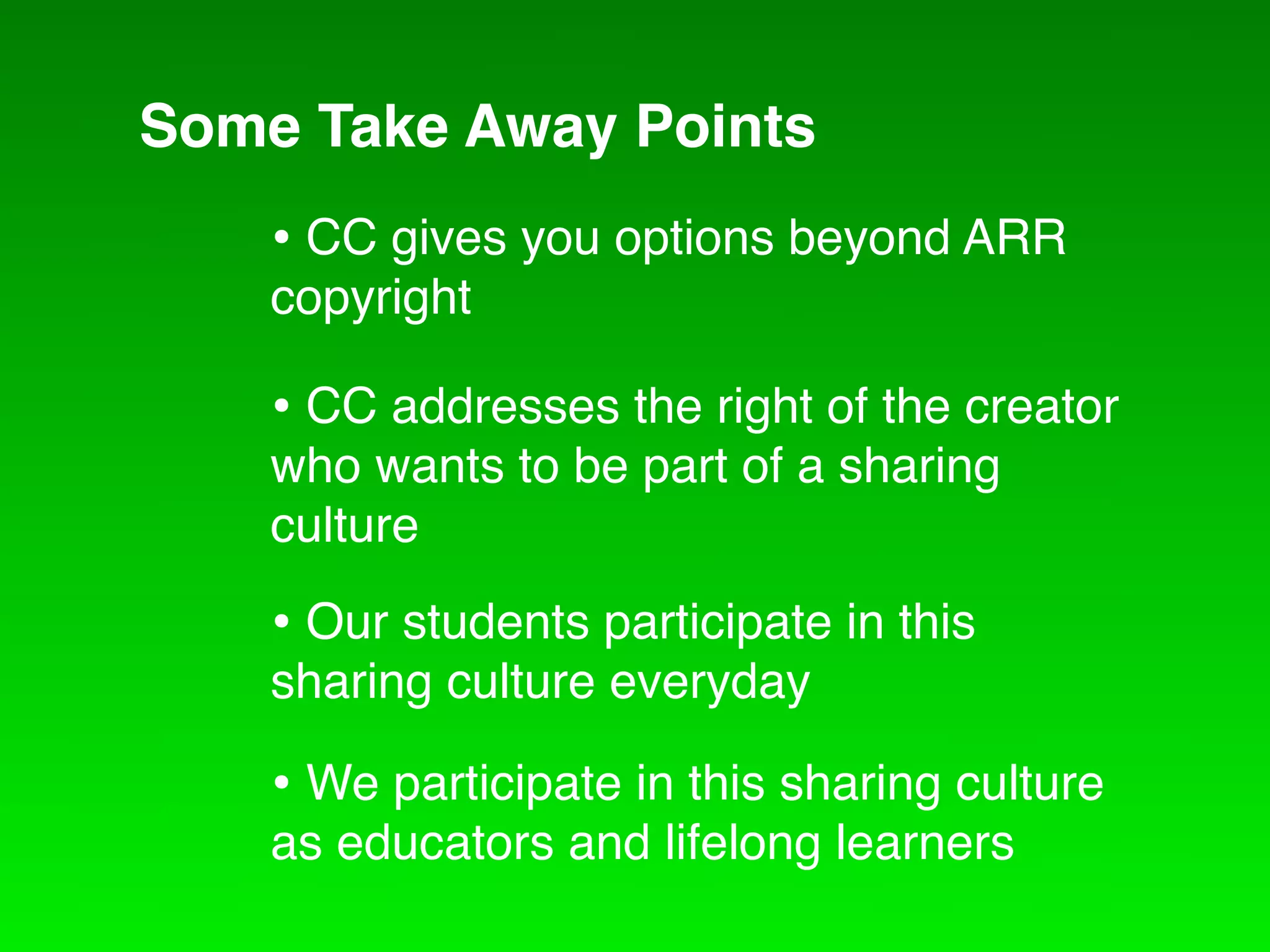 Some Take Away Points
    • CC gives you options beyond ARR
    copyright

    • CC addresses the right of the creator
    who wants to be part of a sharing
    culture

    • Our students participate in this
    sharing culture everyday

    • We participate in this sharing culture
    as educators and lifelong learners
 