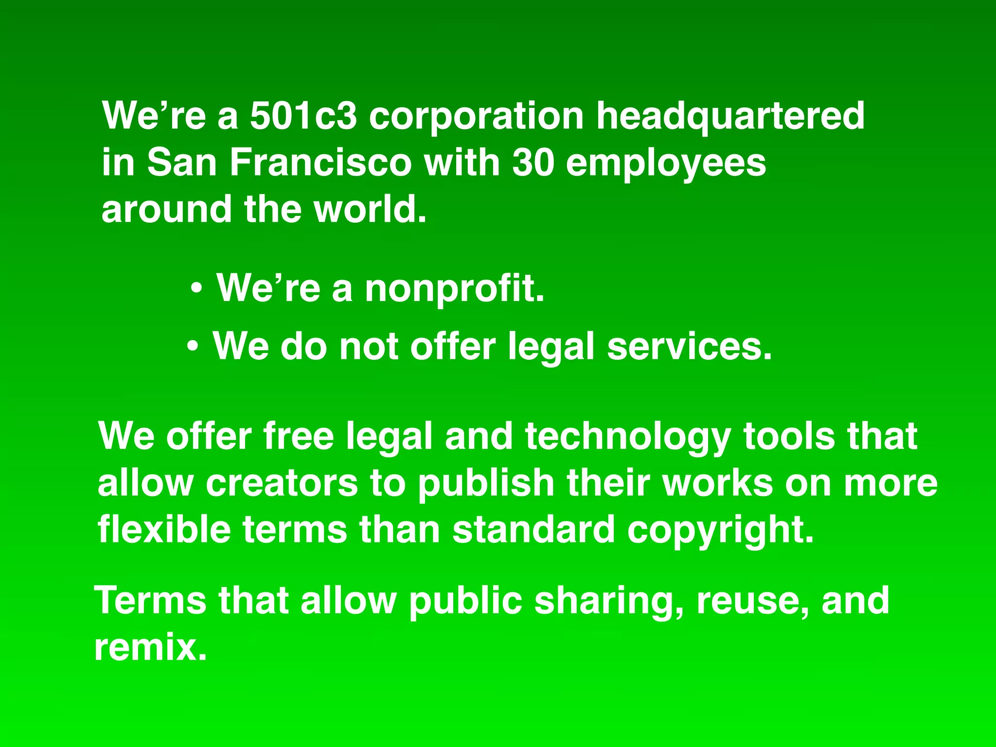 We!re a 501c3 corporation headquartered
in San Francisco with 30 employees
around the world.

    • We!re a nonproﬁt.
    • We do not offer legal services.
We offer free legal and technology tools that
allow creators to publish their works on more
ﬂexible terms than standard copyright.
Terms that allow public sharing, reuse, and
remix.
 