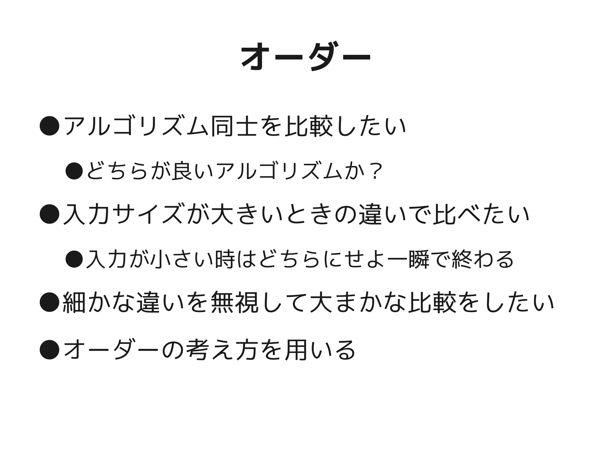 オーダー
●アルゴリズム同士を比較したい
●どちらが良いアルゴリズムか？
●入力サイズが大きいときの違いで比べたい
●入力が小さい時はどちらにせよ一瞬で終わる
●細かな違いを無視して大まかな比較をしたい
●オーダーの考え方を用いる
 