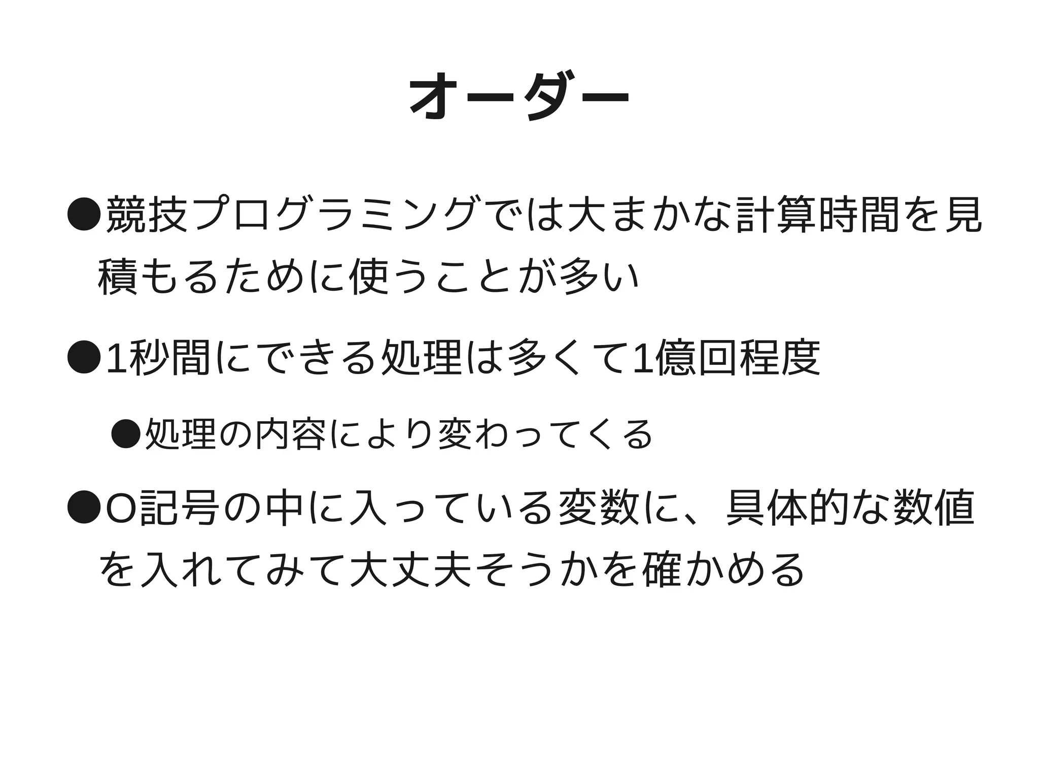オーダー
●競技プログラミングでは大まかな計算時間を見
積もるために使うことが多い
●1秒間にできる処理は多くて1億回程度
●処理の内容により変わってくる
●O記号の中に入っている変数に、具体的な数値
を入れてみて大丈夫そうかを確かめる
 