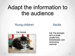 Adapt the information to
the audience
Young children
Cat: Animal

Adults
Cat: The domestic
cat is a small,
usually furry,
domesticated, and
carnivorous
mammal.

 