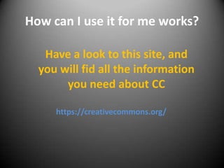 How can I use it for me works?
Have a look to this site, and
you will fid all the information
you need about CC
https://creativecommons.org/

 