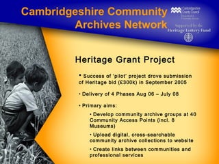 Cambridgeshire Community
Archives Network
Heritage Grant Project
• Success of ‘pilot’ project drove submission
of Heritage...