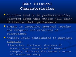 GAD: Clinical 
Characteristics 
 Children tend to be perfectionistic, 
worrying about what others will think 
of them or their performance 
 Engage in excessive approval seeking 
and frequent solicitations of 
reassurance 
 Anxiety level contributes to physical 
symptoms: 
 headaches, dizziness, shortness of 
breath, upset stomach and problems in 
sleeping, which may also become a source 
of concern and worry 
  