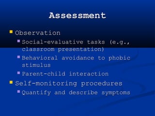 Assessment 
 Observation 
 Social-evaluative tasks (e.g., 
classroom presentation) 
 Behavioral avoidance to phobic 
stimulus 
 Parent-child interaction 
 Self-monitoring procedures 
 Quantify and describe symptoms 
 