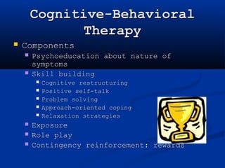 Cognitive-Behavioral 
Therapy 
 Components 
 Psychoeducation about nature of 
symptoms 
 Skill building 
 Cognitive restructuring 
 Positive self-talk 
 Problem solving 
 Approach-oriented coping 
 Relaxation strategies 
 Exposure 
 Role play 
 Contingency reinforcement: rewards 
 