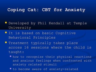Coping Cat: CBT for Anxiety 
 Developed by Phil Kendall at Temple 
University 
 It is based on basic Cognitive 
Behavioral Principles 
 Treatment typically takes place 
across 16 sessions where the child is 
taught: 
 how to recognize their physical reactions 
and anxious feelings when confronted with 
anxiety related stimuli 
 to become aware of anxiety-related 
cognitions 
 