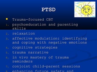 PTSD 
 Trauma-focused CBT 
1. psychoeducation and parenting 
skills 
2. relaxation 
3. affective modulation: identifying 
and coping with negative emotions 
4. cognitive strategies 
5. trauma narrative 
6. in vivo mastery of trauma 
reminders 
7. conjoint child-parent sessions 
8. enhancing future safety and 
 